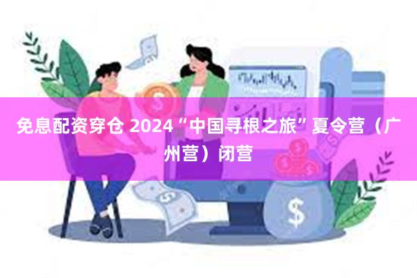 免息配资穿仓 2024“中国寻根之旅”夏令营（广州营）闭营