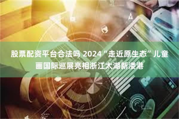 股票配资平台合法吗 2024“走近原生态”儿童画国际巡展亮相浙江太湖新溇港