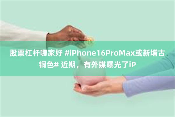 股票杠杆哪家好 #iPhone16ProMax或新增古铜色# 近期，有外媒曝光了iP