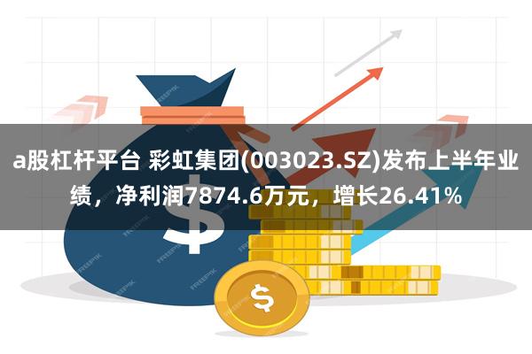 a股杠杆平台 彩虹集团(003023.SZ)发布上半年业绩，净利润7874.6万元，增长26.41%