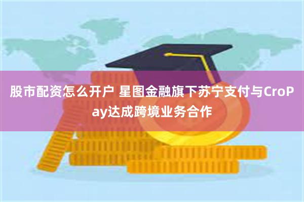 股市配资怎么开户 星图金融旗下苏宁支付与CroPay达成跨境业务合作