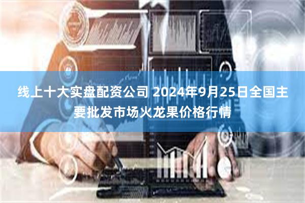 线上十大实盘配资公司 2024年9月25日全国主要批发市场火龙果价格行情