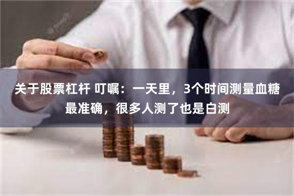 关于股票杠杆 叮嘱：一天里，3个时间测量血糖最准确，很多人测了也是白测