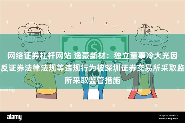 网络证券杠杆网站 逸豪新材：独立董事冷大光因涉嫌违反证券法律法规等违规行为被深圳证券交易所采取监管措施