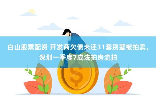 白山股票配资 开发商欠债未还31套别墅被拍卖，深圳一季度7成法拍房流拍