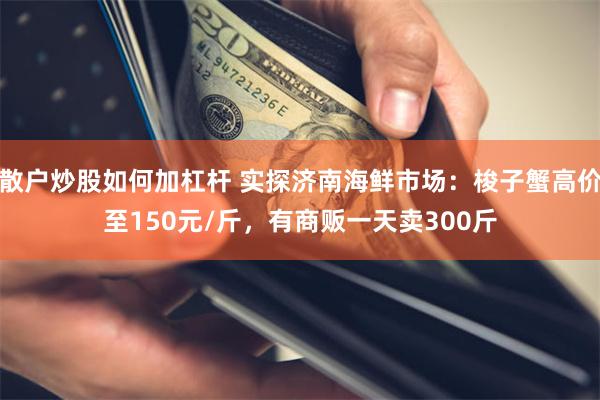 散户炒股如何加杠杆 实探济南海鲜市场：梭子蟹高价至150元/斤，有商贩一天卖300斤