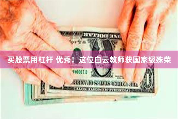 买股票用杠杆 优秀！这位白云教师获国家级殊荣