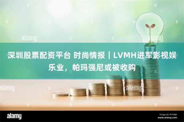 深圳股票配资平台 时尚情报｜LVMH进军影视娱乐业，帕玛强尼或被收购