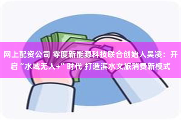 网上配资公司 零度新能源科技联合创始人吴凌：开启“水域无人+”时代 打造滨水文旅消费新模式