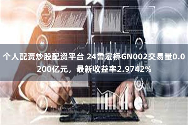 个人配资炒股配资平台 24鲁宏桥GN002交易量0.0200亿元，最新收益率2.9742%