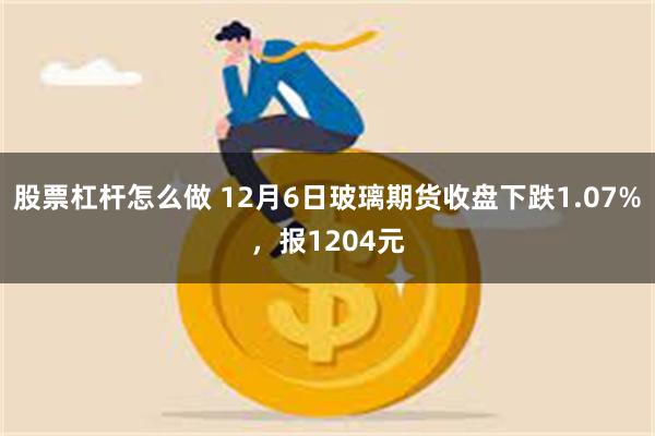 股票杠杆怎么做 12月6日玻璃期货收盘下跌1.07%，报1204元