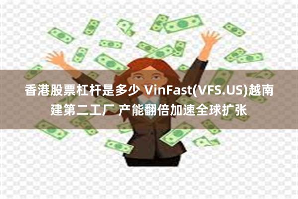 香港股票杠杆是多少 VinFast(VFS.US)越南建第二工厂 产能翻倍加速全球扩张