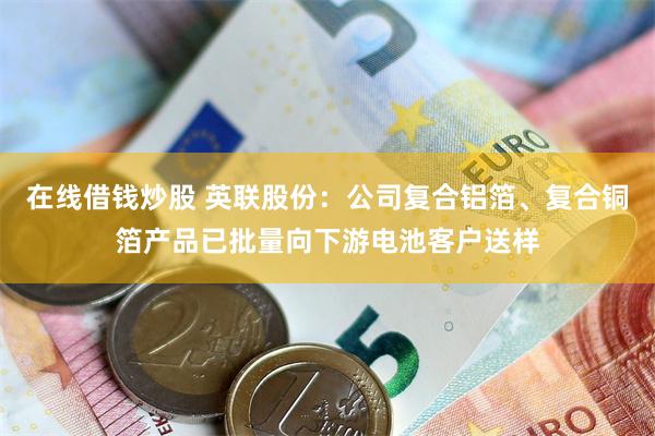 在线借钱炒股 英联股份：公司复合铝箔、复合铜箔产品已批量向下游电池客户送样