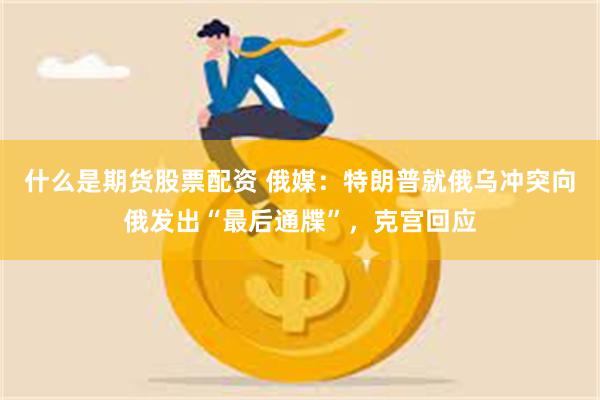 什么是期货股票配资 俄媒：特朗普就俄乌冲突向俄发出“最后通牒”，克宫回应