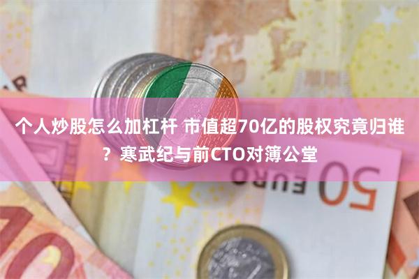 个人炒股怎么加杠杆 市值超70亿的股权究竟归谁？寒武纪与前CTO对簿公堂