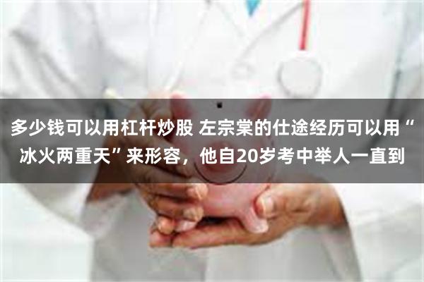 多少钱可以用杠杆炒股 左宗棠的仕途经历可以用“冰火两重天”来形容，他自20岁考中举人一直到