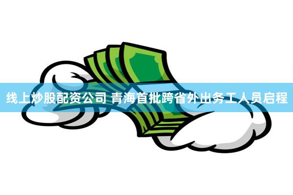 线上炒股配资公司 青海首批跨省外出务工人员启程