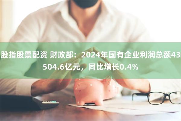 股指股票配资 财政部：2024年国有企业利润总额43504.6亿元，同比增长0.4%