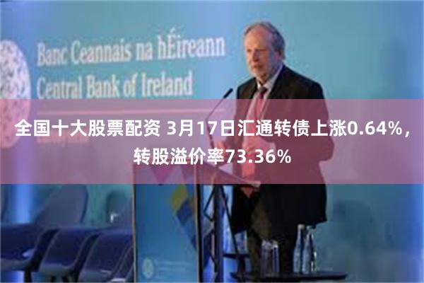 全国十大股票配资 3月17日汇通转债上涨0.64%，转股溢价率73.36%